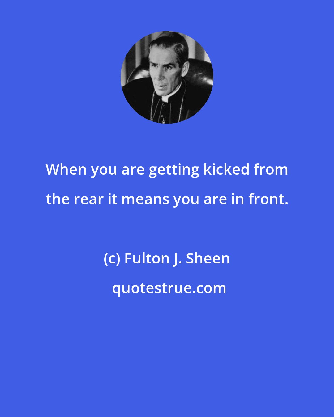 Fulton J. Sheen: When you are getting kicked from the rear it means you are in front.