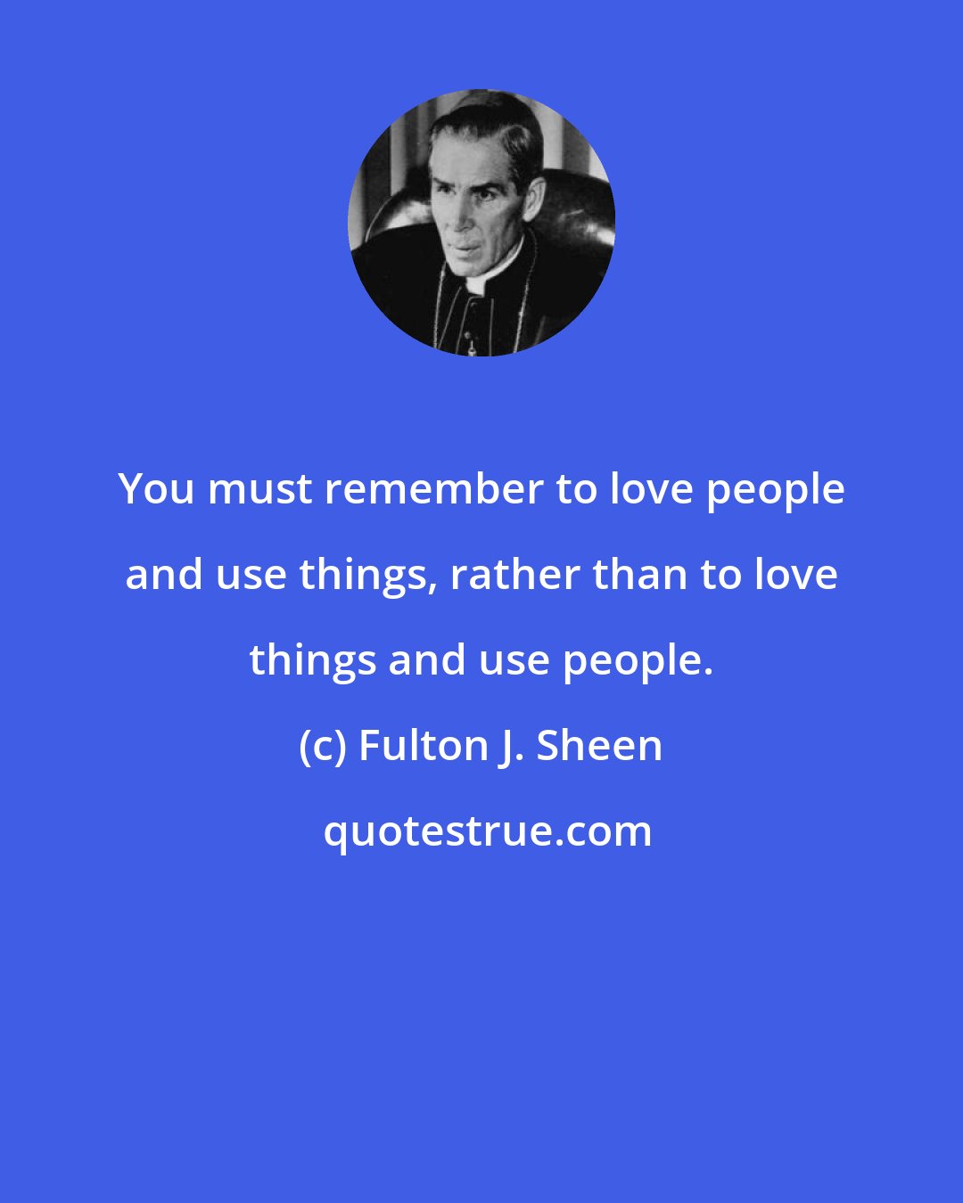 Fulton J. Sheen: You must remember to love people and use things, rather than to love things and use people.