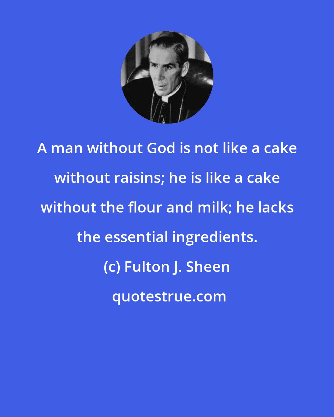 Fulton J. Sheen: A man without God is not like a cake without raisins; he is like a cake without the flour and milk; he lacks the essential ingredients.