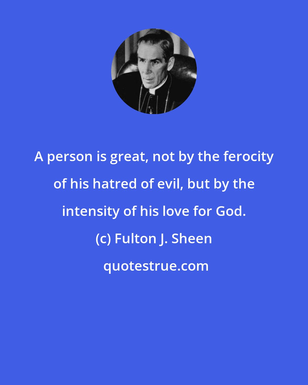 Fulton J. Sheen: A person is great, not by the ferocity of his hatred of evil, but by the intensity of his love for God.