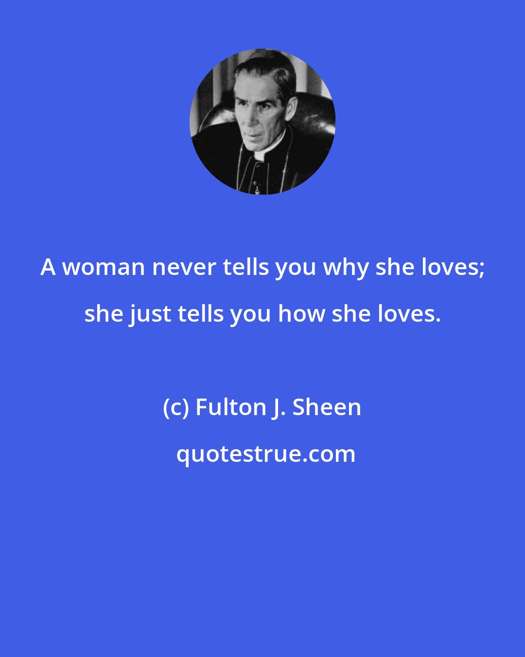 Fulton J. Sheen: A woman never tells you why she loves; she just tells you how she loves.