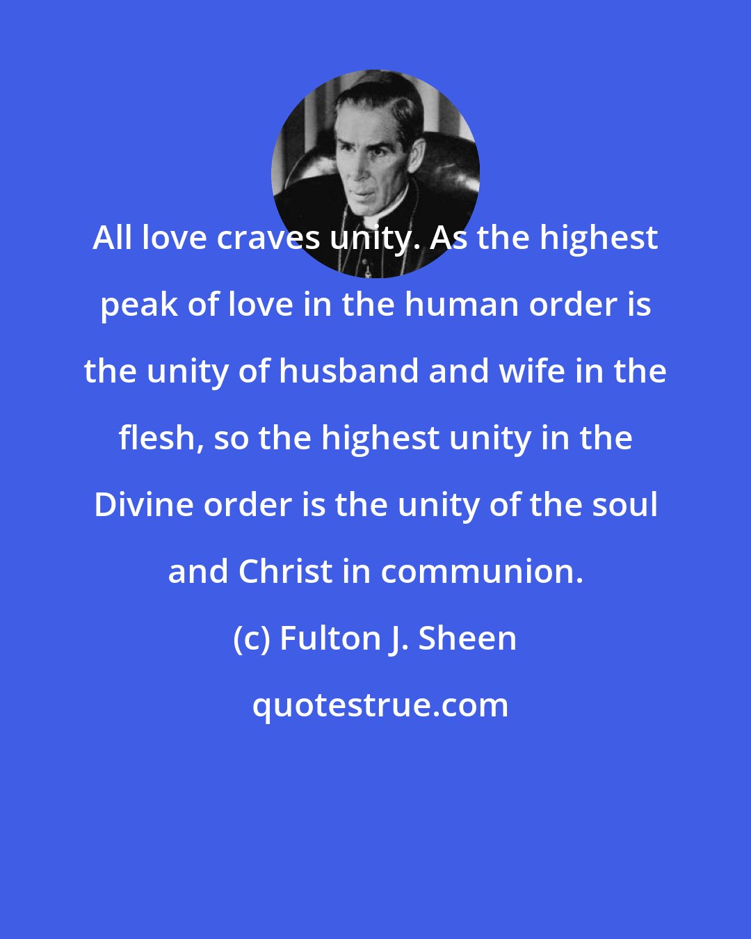 Fulton J. Sheen: All love craves unity. As the highest peak of love in the human order is the unity of husband and wife in the flesh, so the highest unity in the Divine order is the unity of the soul and Christ in communion.