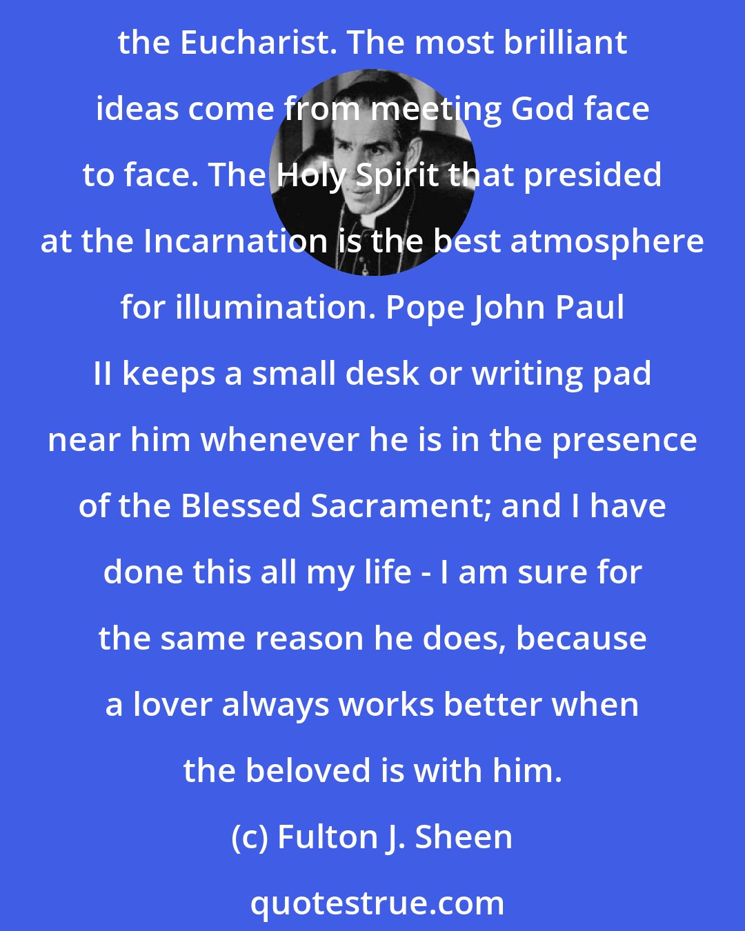 Fulton J. Sheen: All my sermons are prepared in the presence of the Blessed Sacrament. As recreation is most pleasant and profitable in the sun, so homiletic creativity is best nourished before the Eucharist. The most brilliant ideas come from meeting God face to face. The Holy Spirit that presided at the Incarnation is the best atmosphere for illumination. Pope John Paul II keeps a small desk or writing pad near him whenever he is in the presence of the Blessed Sacrament; and I have done this all my life - I am sure for the same reason he does, because a lover always works better when the beloved is with him.