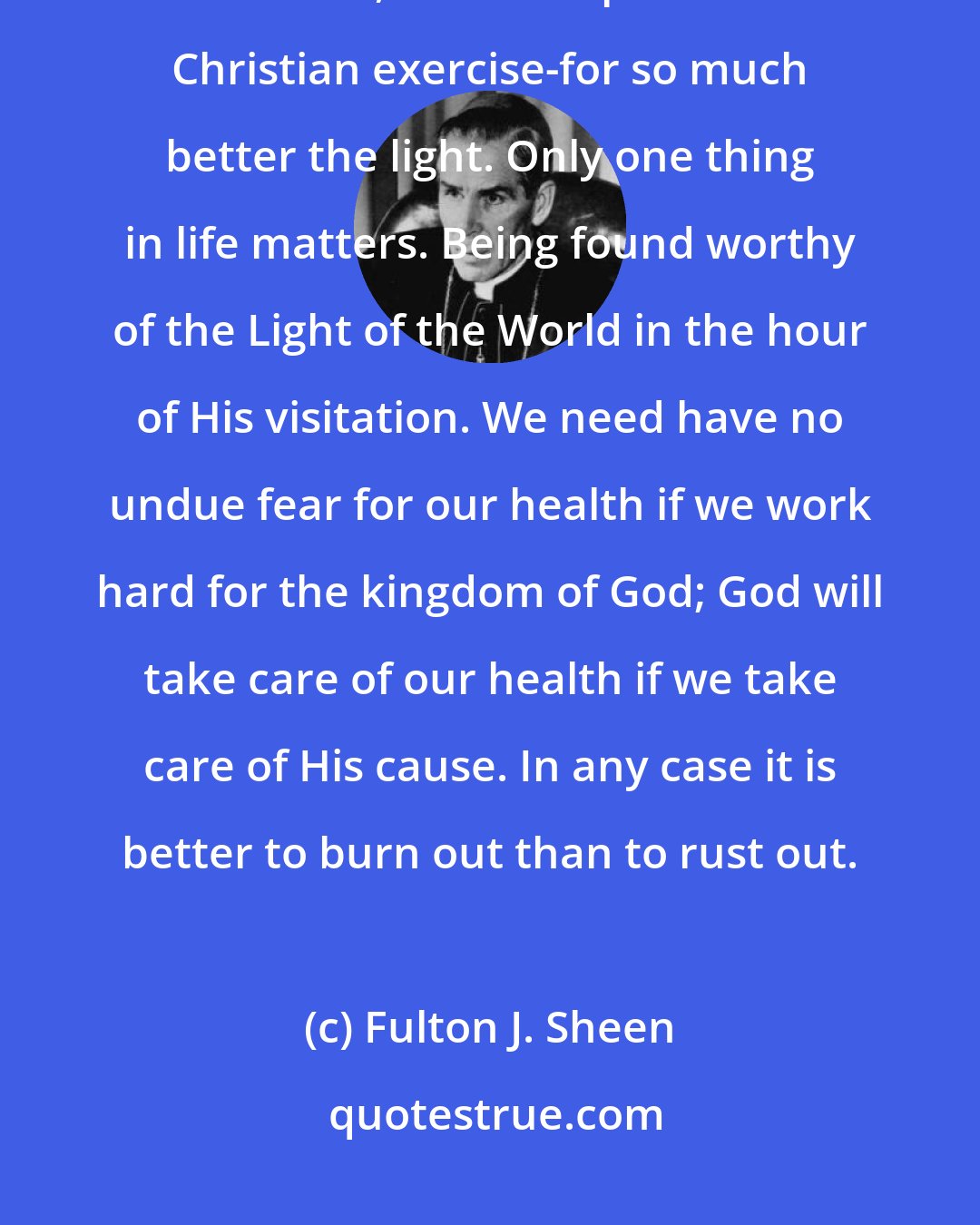 Fulton J. Sheen: Burning the candle at both ends for God's sake may be foolishness to the world, but it is a profitable Christian exercise-for so much better the light. Only one thing in life matters. Being found worthy of the Light of the World in the hour of His visitation. We need have no undue fear for our health if we work hard for the kingdom of God; God will take care of our health if we take care of His cause. In any case it is better to burn out than to rust out.