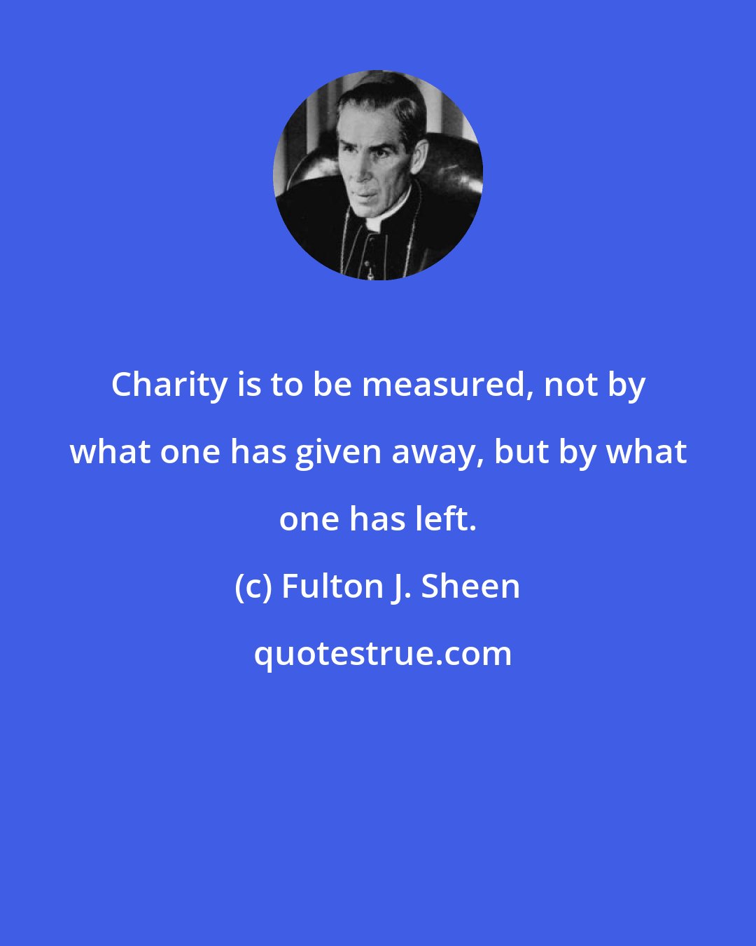 Fulton J. Sheen: Charity is to be measured, not by what one has given away, but by what one has left.