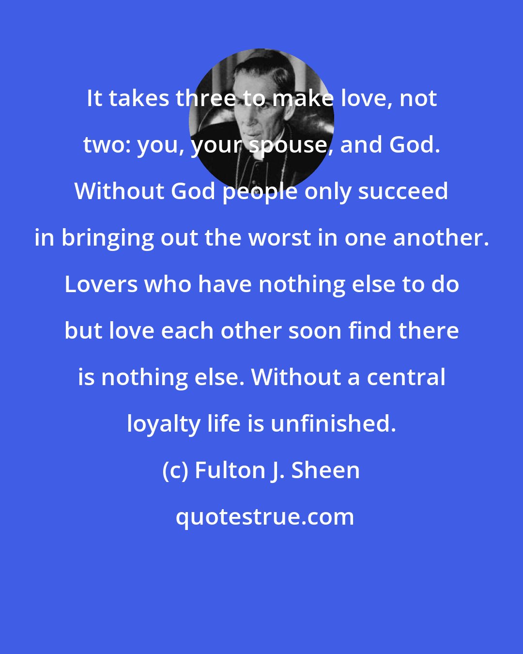 Fulton J. Sheen: It takes three to make love, not two: you, your spouse, and God. Without God people only succeed in bringing out the worst in one another. Lovers who have nothing else to do but love each other soon find there is nothing else. Without a central loyalty life is unfinished.