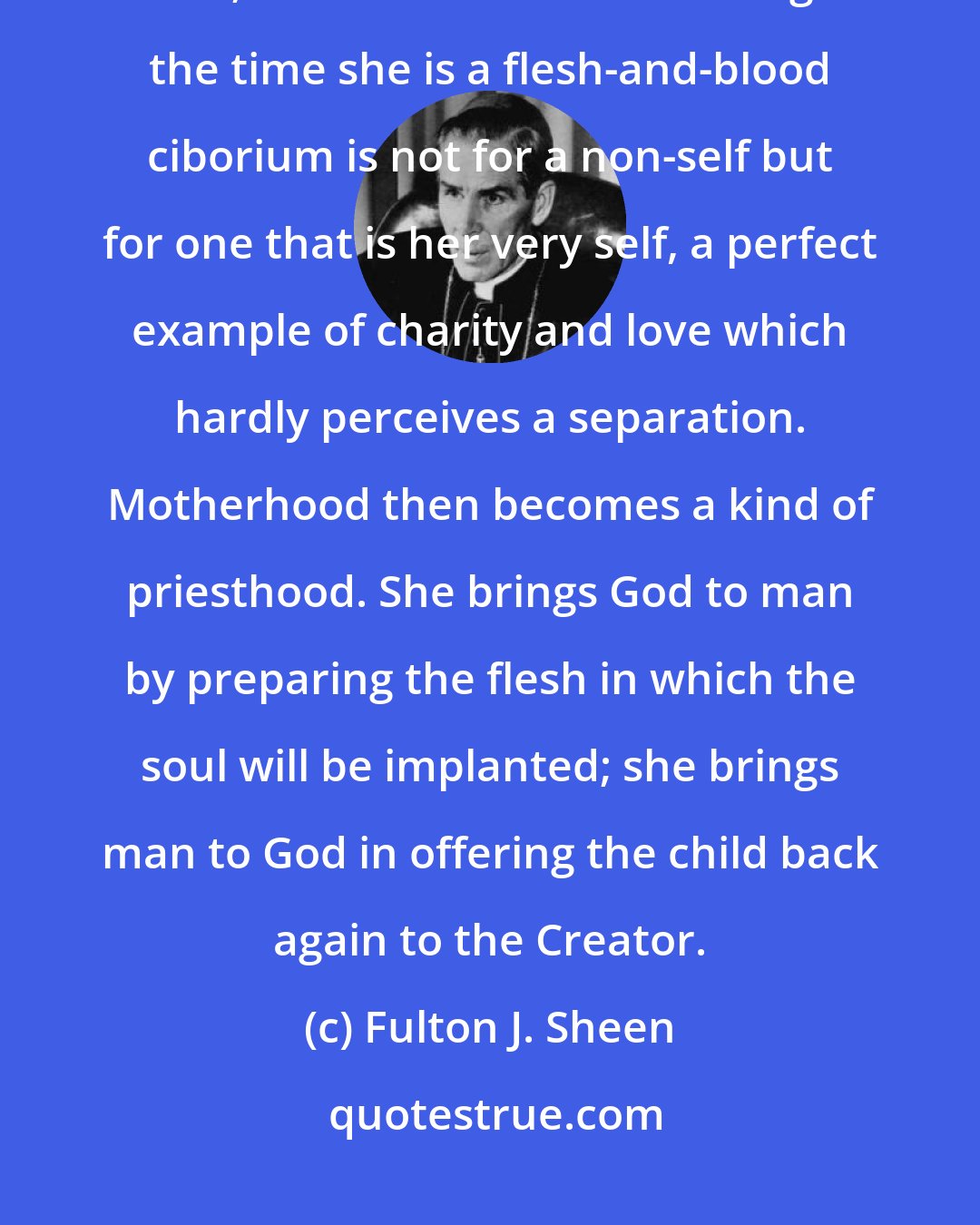 Fulton J. Sheen: Most of us love a non-self, or something extrinsic and apart from our inner life; but a mother's love during the time she is a flesh-and-blood ciborium is not for a non-self but for one that is her very self, a perfect example of charity and love which hardly perceives a separation. Motherhood then becomes a kind of priesthood. She brings God to man by preparing the flesh in which the soul will be implanted; she brings man to God in offering the child back again to the Creator.