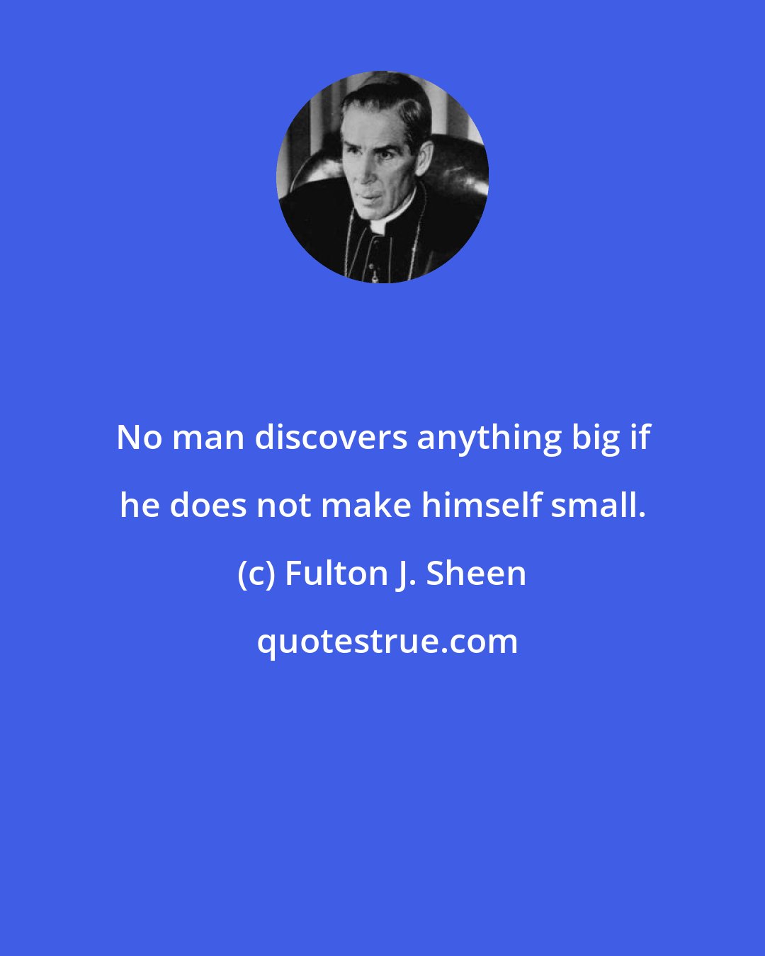 Fulton J. Sheen: No man discovers anything big if he does not make himself small.