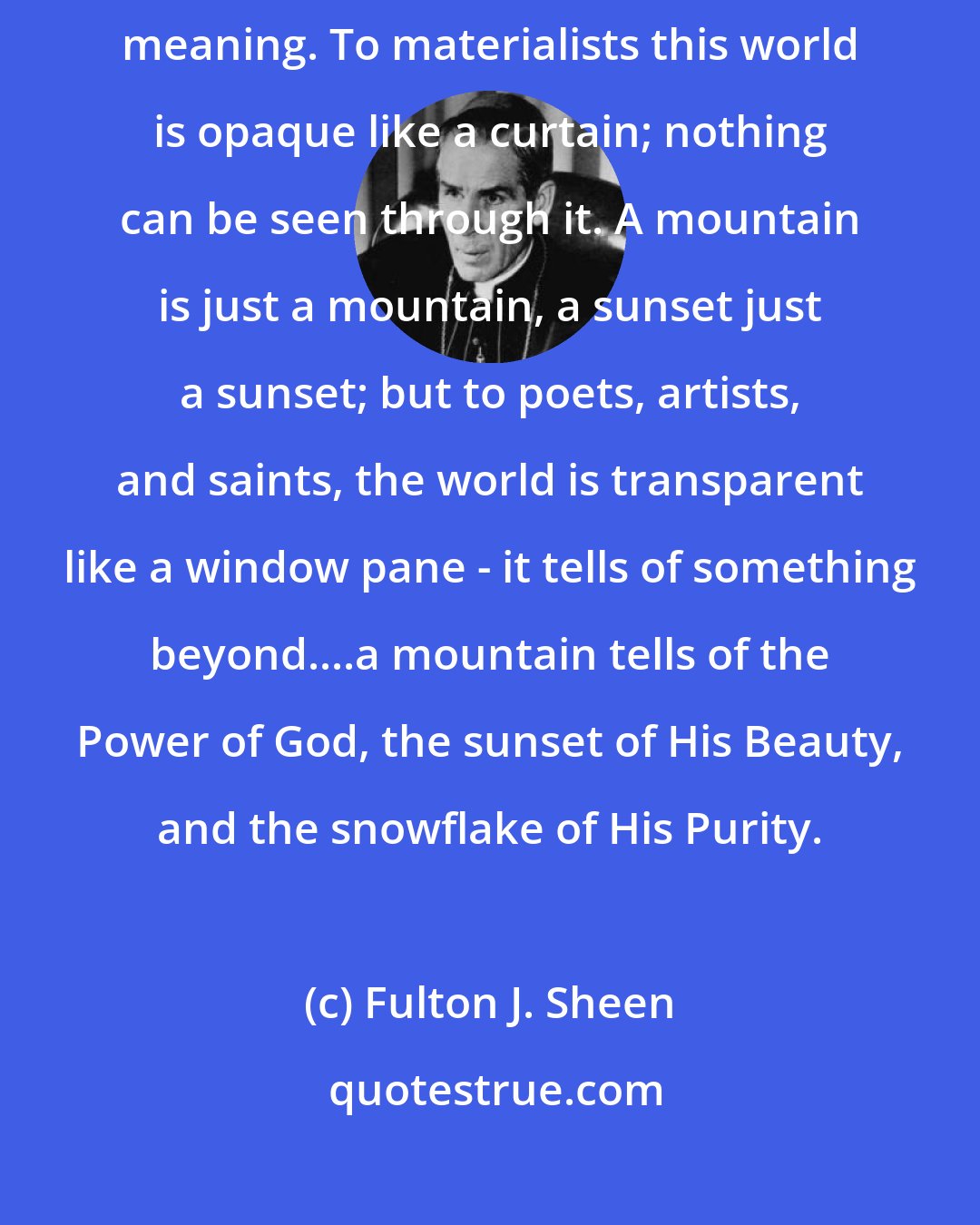 Fulton J. Sheen: No one has ever laughed at a pun who did not see in the one word a twofold meaning. To materialists this world is opaque like a curtain; nothing can be seen through it. A mountain is just a mountain, a sunset just a sunset; but to poets, artists, and saints, the world is transparent like a window pane - it tells of something beyond....a mountain tells of the Power of God, the sunset of His Beauty, and the snowflake of His Purity.