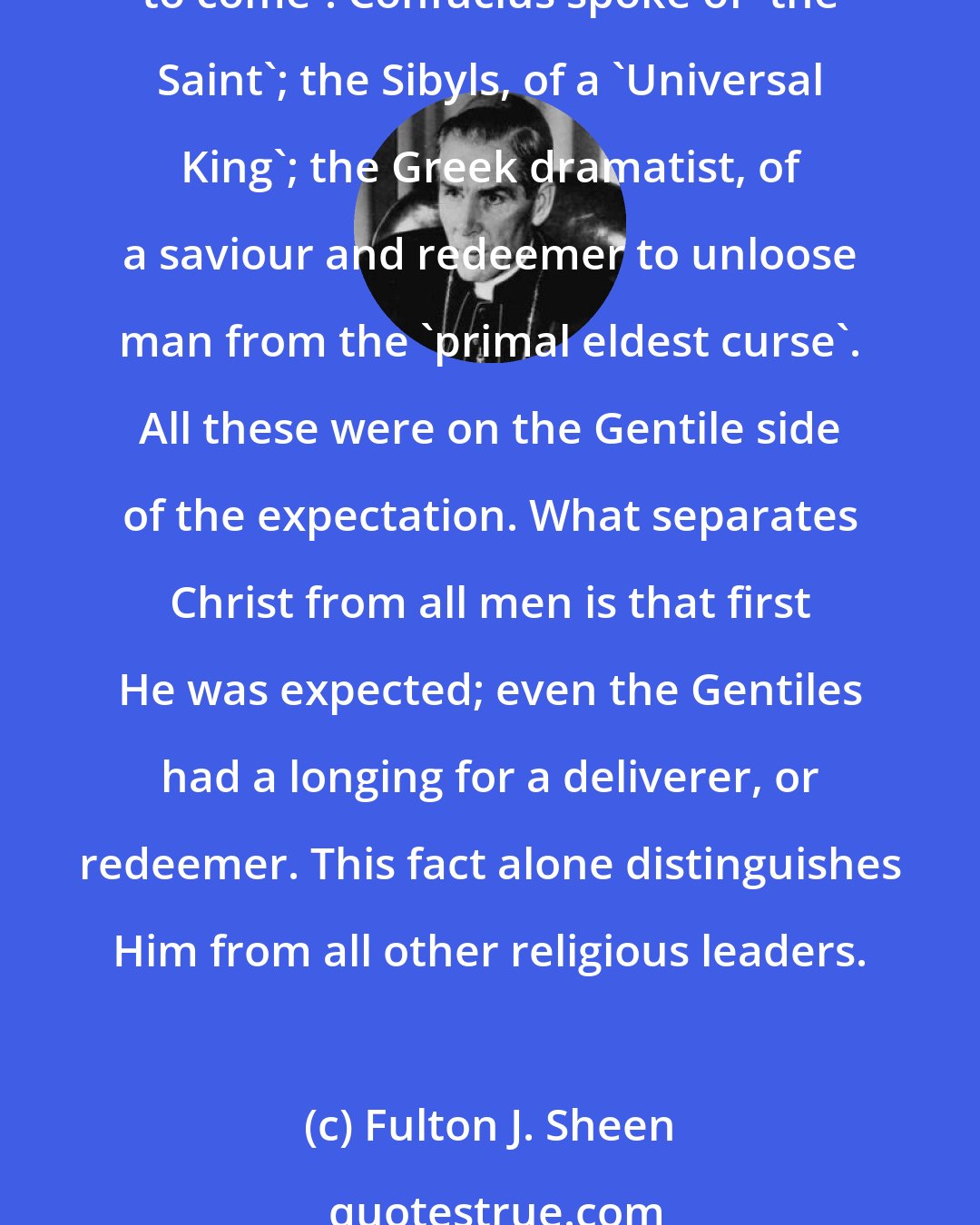 Fulton J. Sheen: Not only were the Jews expecting the birth of a Great King, a Wise Man and a Saviour, but Plato and Socrates also spoke of the Logos and of the Universal Wise Man 'yet to come'. Confucius spoke of 'the Saint'; the Sibyls, of a 'Universal King'; the Greek dramatist, of a saviour and redeemer to unloose man from the 'primal eldest curse'. All these were on the Gentile side of the expectation. What separates Christ from all men is that first He was expected; even the Gentiles had a longing for a deliverer, or redeemer. This fact alone distinguishes Him from all other religious leaders.