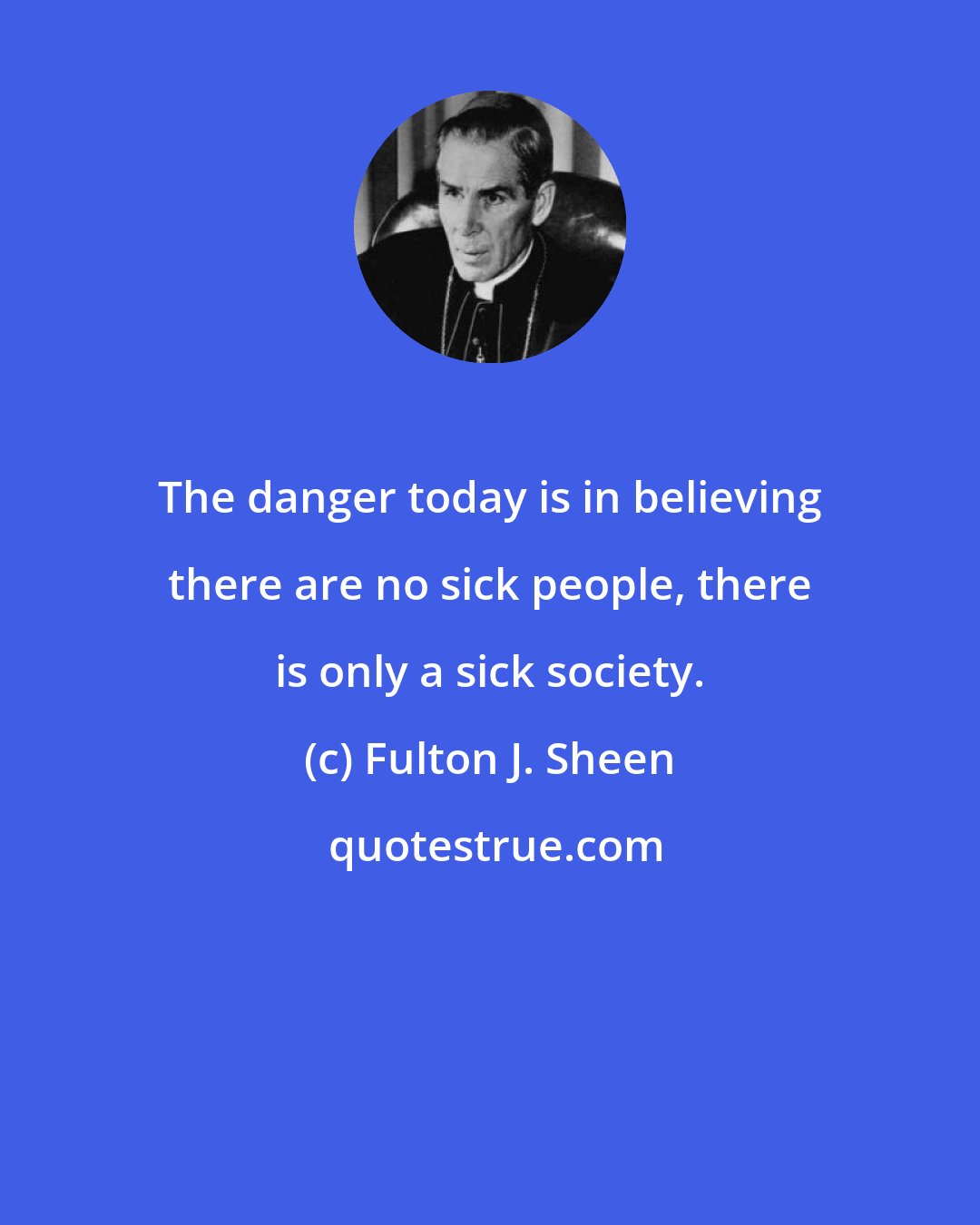 Fulton J. Sheen: The danger today is in believing there are no sick people, there is only a sick society.