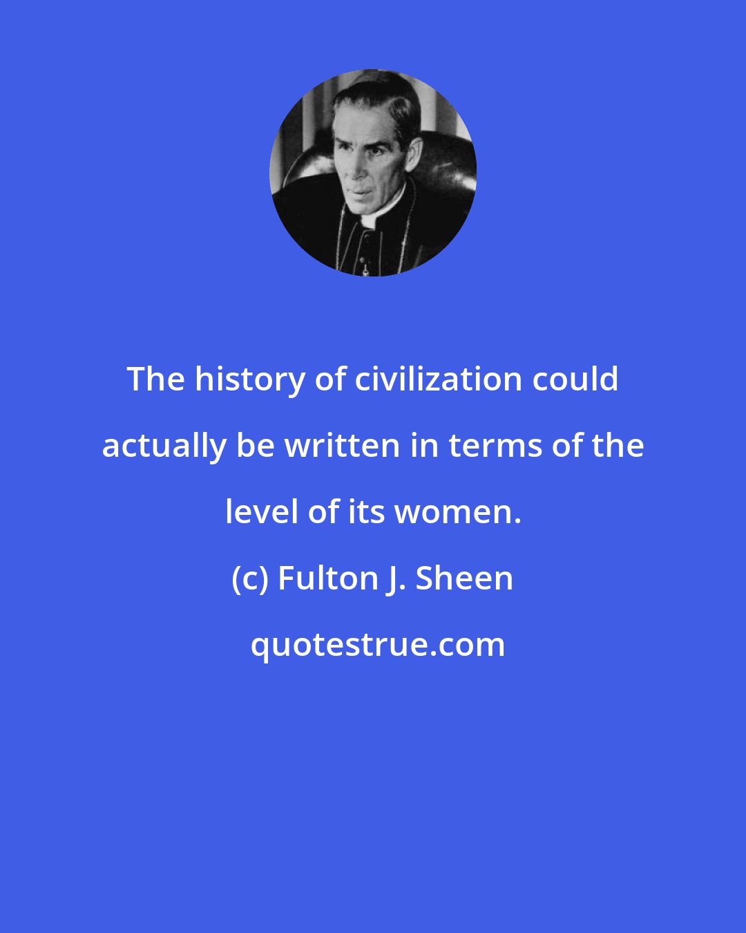 Fulton J. Sheen: The history of civilization could actually be written in terms of the level of its women.