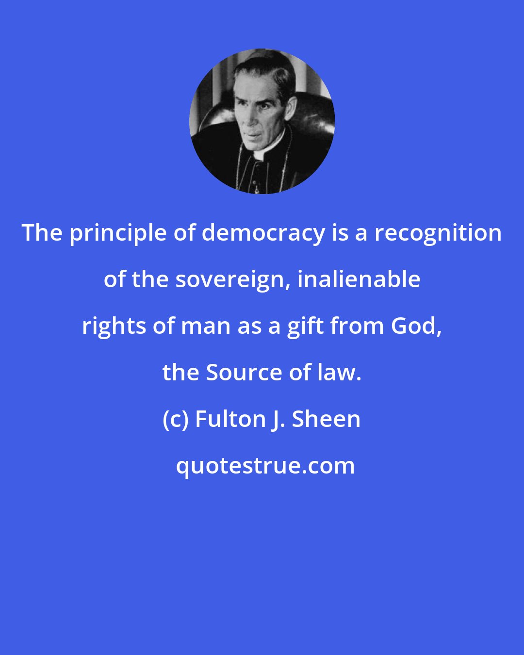 Fulton J. Sheen: The principle of democracy is a recognition of the sovereign, inalienable rights of man as a gift from God, the Source of law.