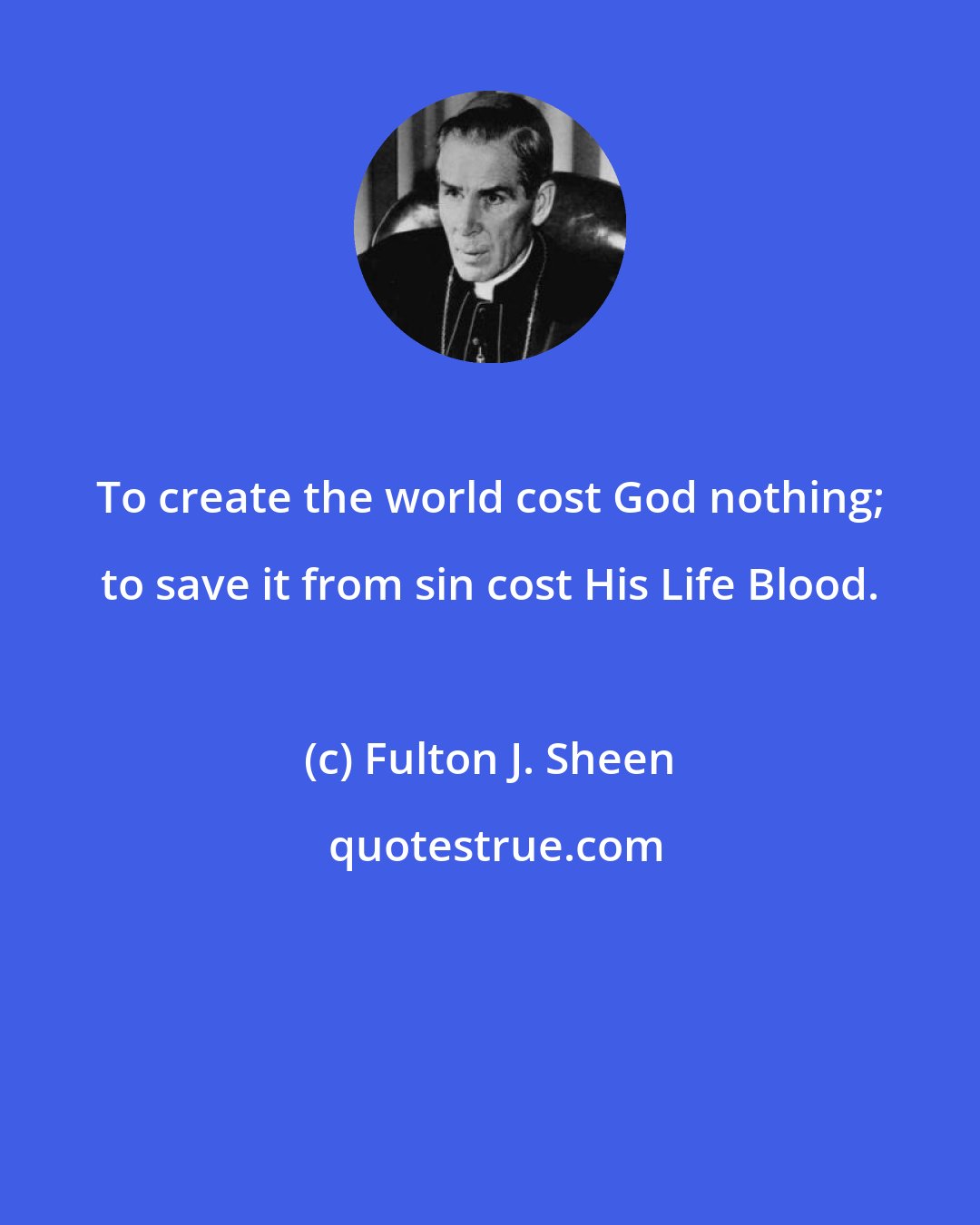 Fulton J. Sheen: To create the world cost God nothing; to save it from sin cost His Life Blood.