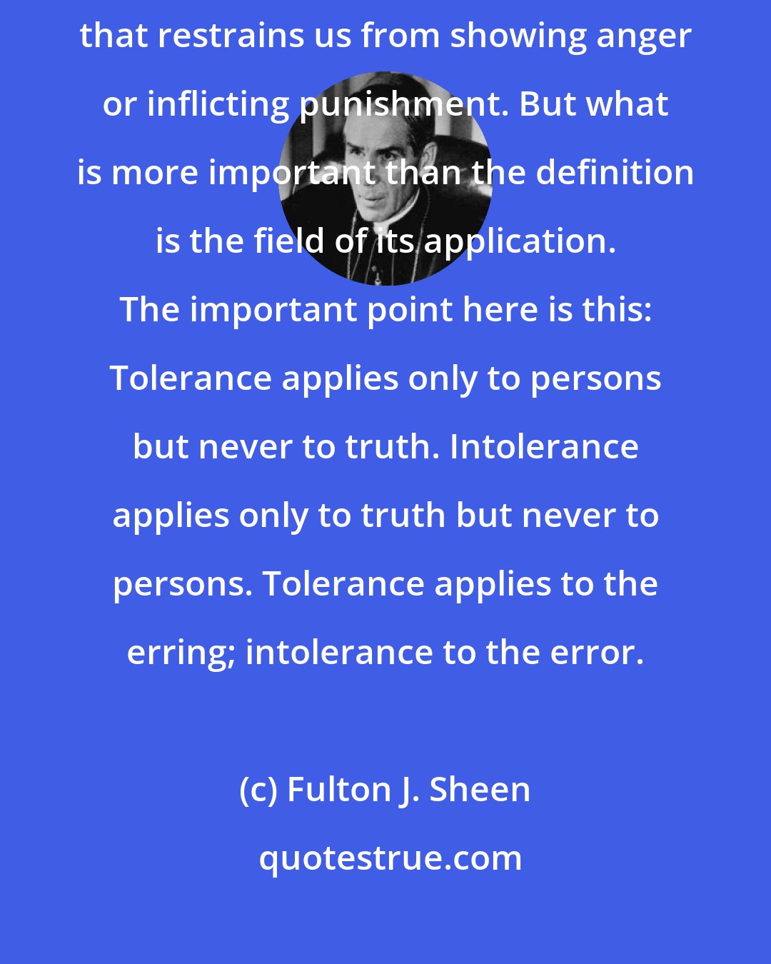 Fulton J. Sheen: Tolerance is an attitude of reasoned patience towards evil and a forbearance that restrains us from showing anger or inflicting punishment. But what is more important than the definition is the field of its application. The important point here is this: Tolerance applies only to persons but never to truth. Intolerance applies only to truth but never to persons. Tolerance applies to the erring; intolerance to the error.