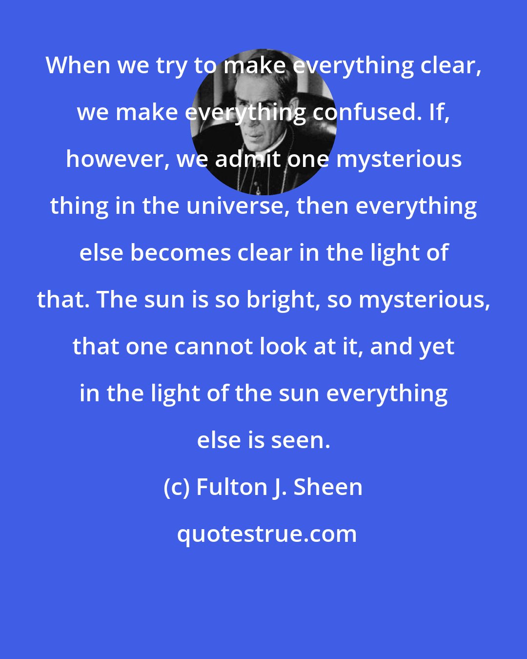 Fulton J. Sheen: When we try to make everything clear, we make everything confused. If, however, we admit one mysterious thing in the universe, then everything else becomes clear in the light of that. The sun is so bright, so mysterious, that one cannot look at it, and yet in the light of the sun everything else is seen.