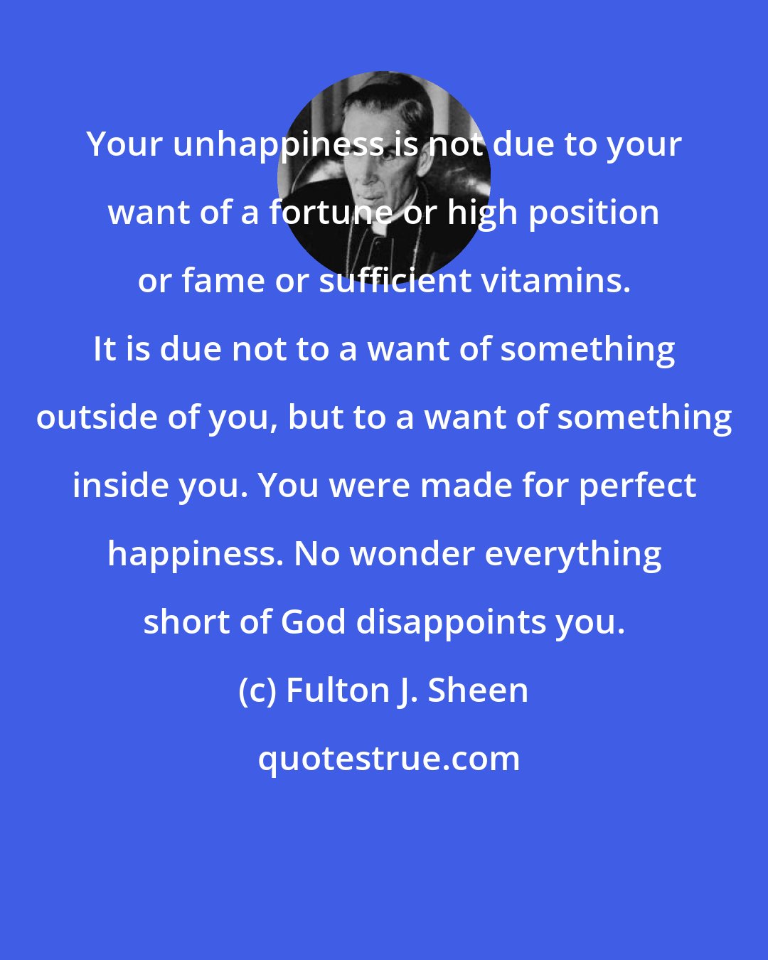 Fulton J. Sheen: Your unhappiness is not due to your want of a fortune or high position or fame or sufficient vitamins. It is due not to a want of something outside of you, but to a want of something inside you. You were made for perfect happiness. No wonder everything short of God disappoints you.