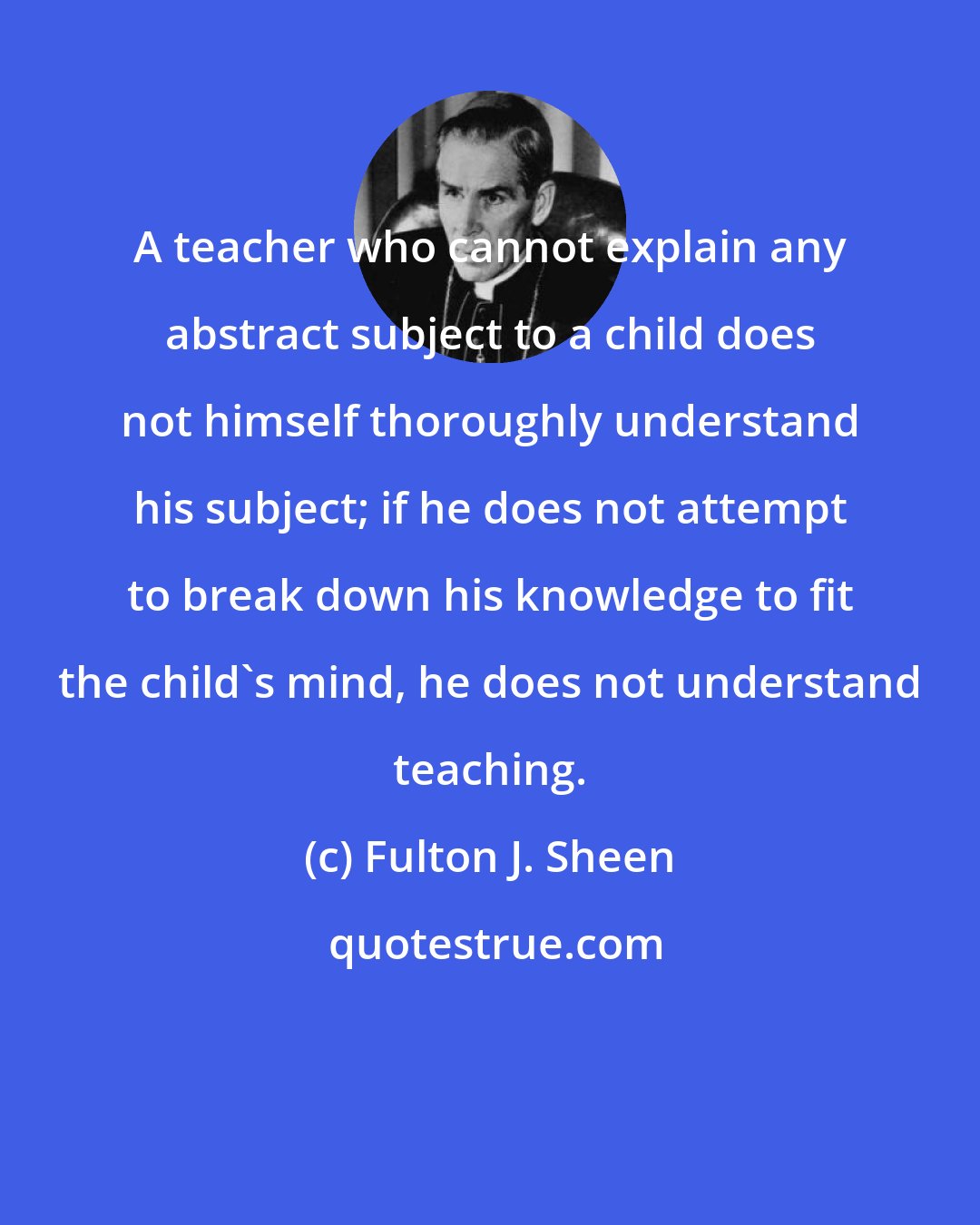 Fulton J. Sheen: A teacher who cannot explain any abstract subject to a child does not himself thoroughly understand his subject; if he does not attempt to break down his knowledge to fit the child's mind, he does not understand teaching.