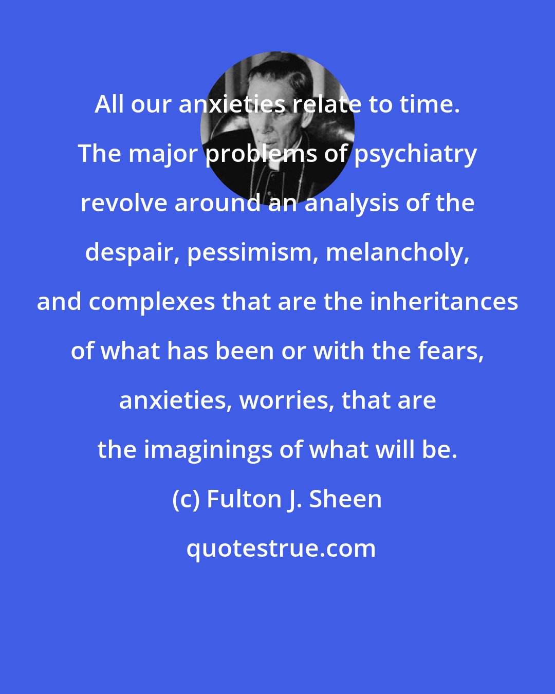 Fulton J. Sheen: All our anxieties relate to time. The major problems of psychiatry revolve around an analysis of the despair, pessimism, melancholy, and complexes that are the inheritances of what has been or with the fears, anxieties, worries, that are the imaginings of what will be.