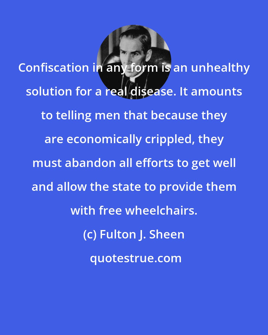 Fulton J. Sheen: Confiscation in any form is an unhealthy solution for a real disease. It amounts to telling men that because they are economically crippled, they must abandon all efforts to get well and allow the state to provide them with free wheelchairs.