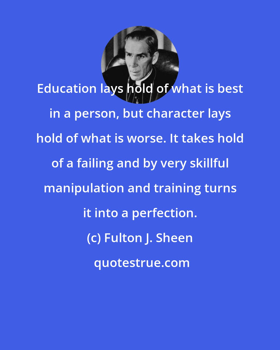 Fulton J. Sheen: Education lays hold of what is best in a person, but character lays hold of what is worse. It takes hold of a failing and by very skillful manipulation and training turns it into a perfection.