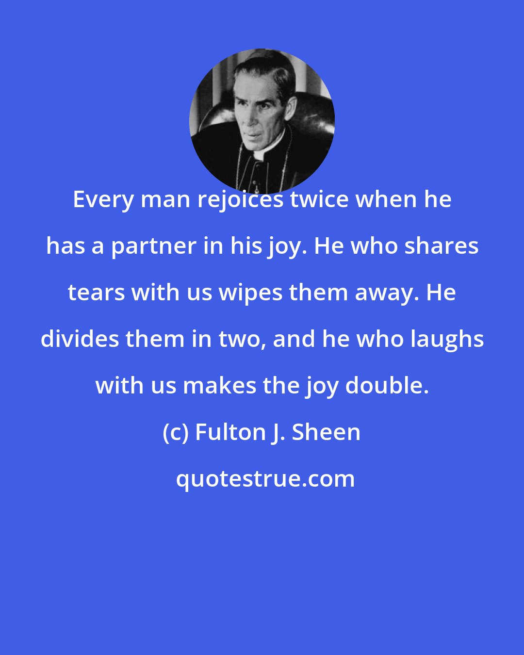 Fulton J. Sheen: Every man rejoices twice when he has a partner in his joy. He who shares tears with us wipes them away. He divides them in two, and he who laughs with us makes the joy double.