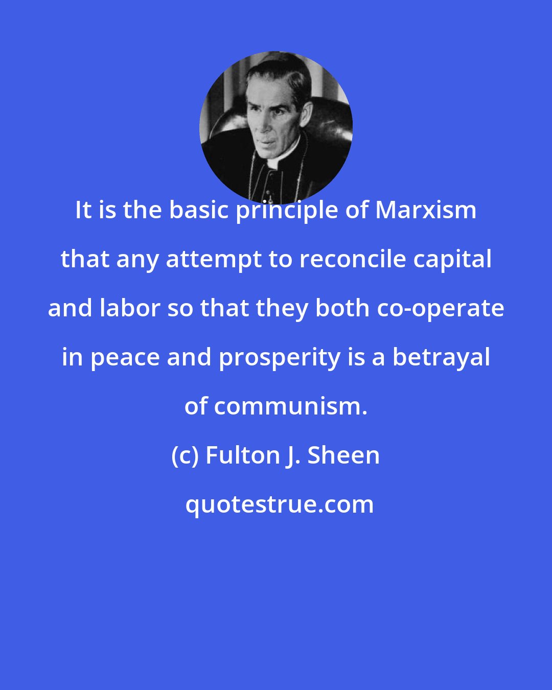 Fulton J. Sheen: It is the basic principle of Marxism that any attempt to reconcile capital and labor so that they both co-operate in peace and prosperity is a betrayal of communism.