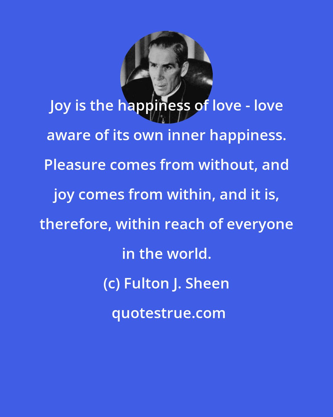 Fulton J. Sheen: Joy is the happiness of love - love aware of its own inner happiness. Pleasure comes from without, and joy comes from within, and it is, therefore, within reach of everyone in the world.