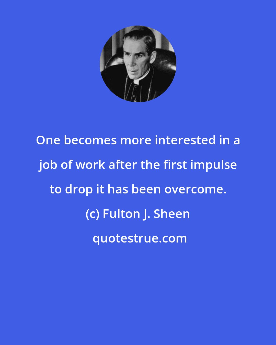 Fulton J. Sheen: One becomes more interested in a job of work after the first impulse to drop it has been overcome.