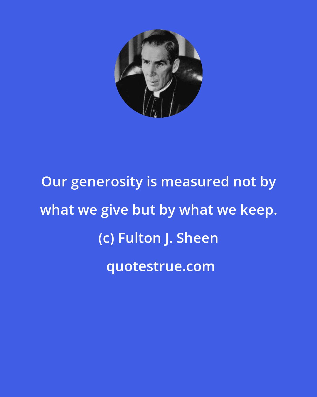 Fulton J. Sheen: Our generosity is measured not by what we give but by what we keep.