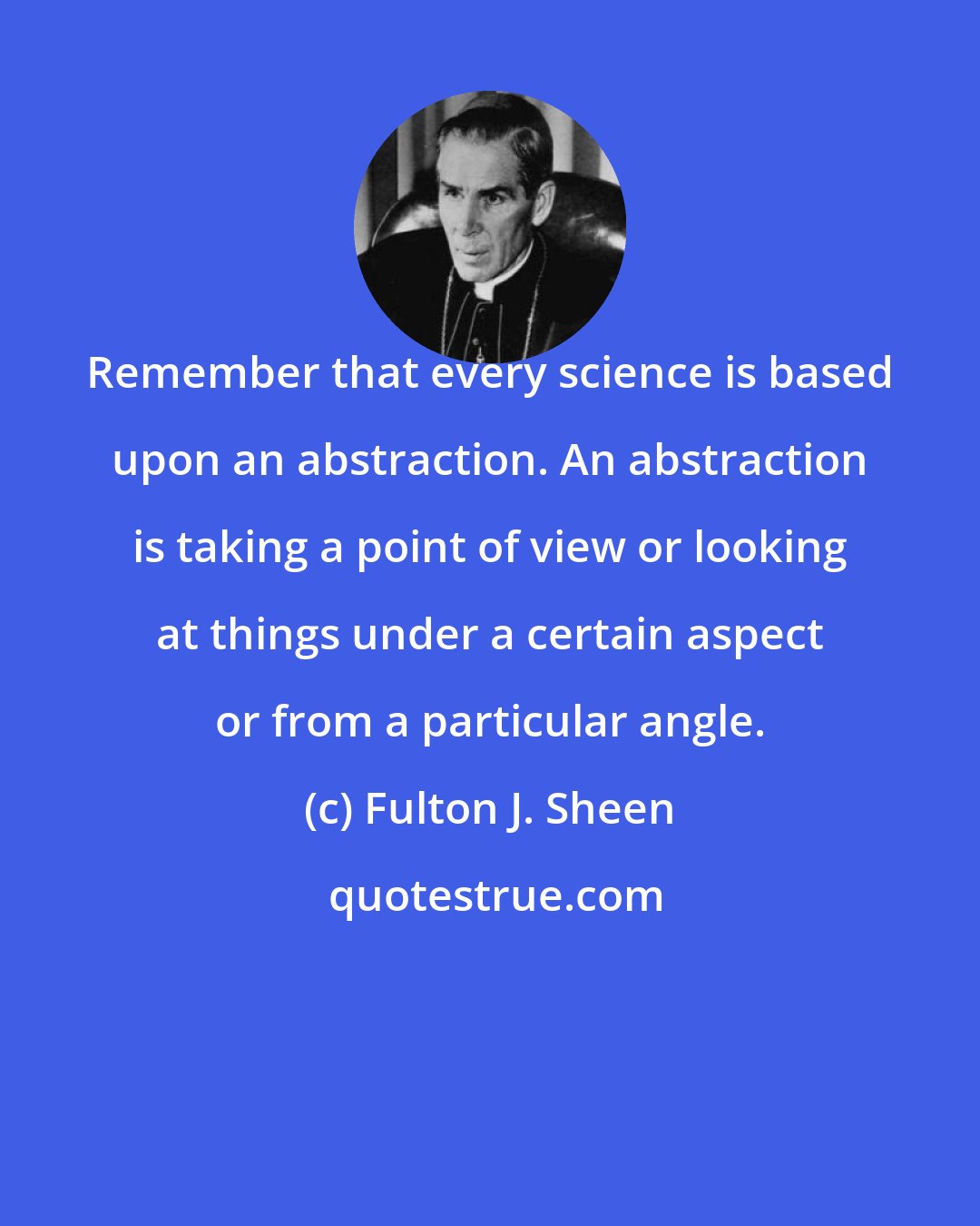 Fulton J. Sheen: Remember that every science is based upon an abstraction. An abstraction is taking a point of view or looking at things under a certain aspect or from a particular angle.