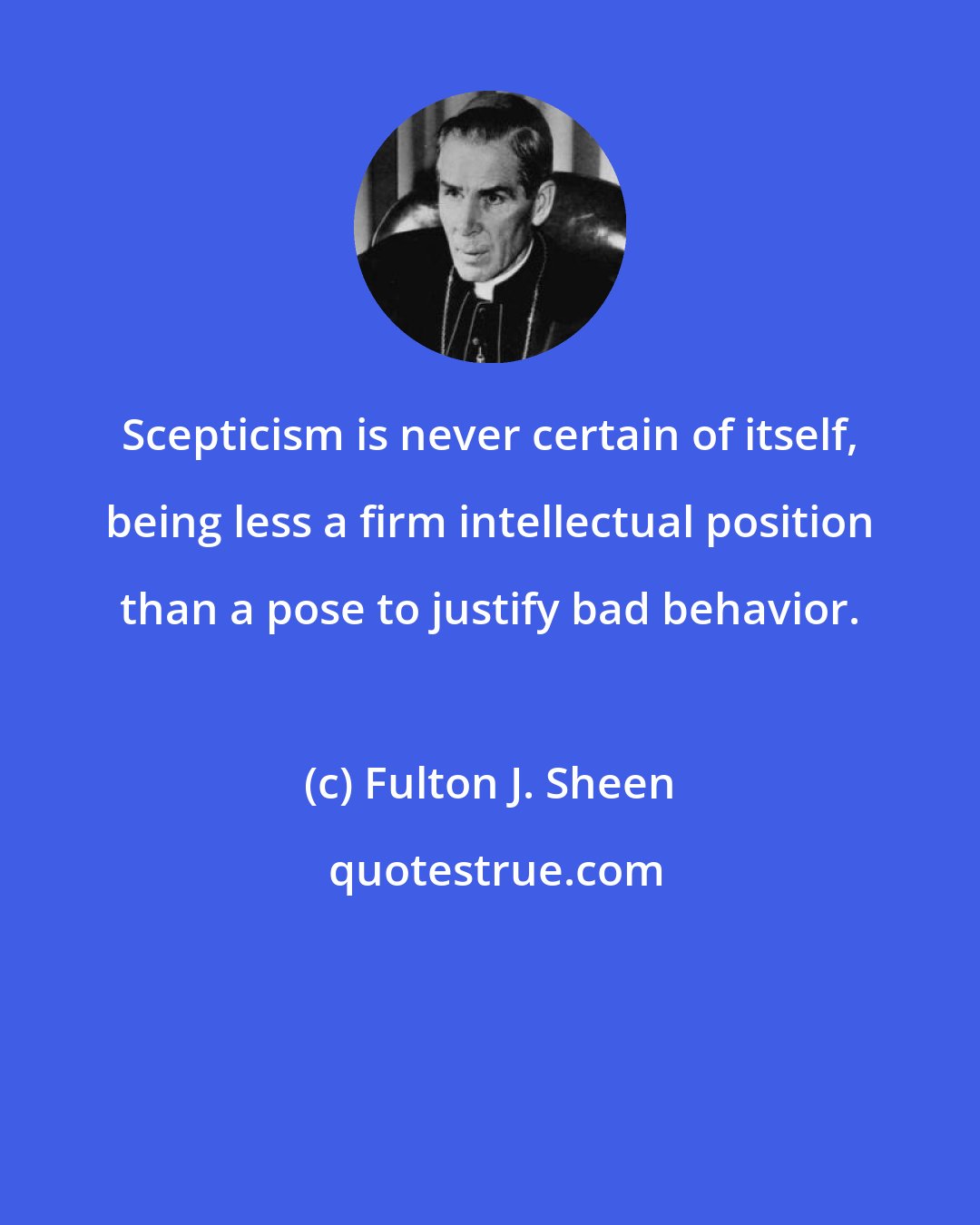 Fulton J. Sheen: Scepticism is never certain of itself, being less a firm intellectual position than a pose to justify bad behavior.