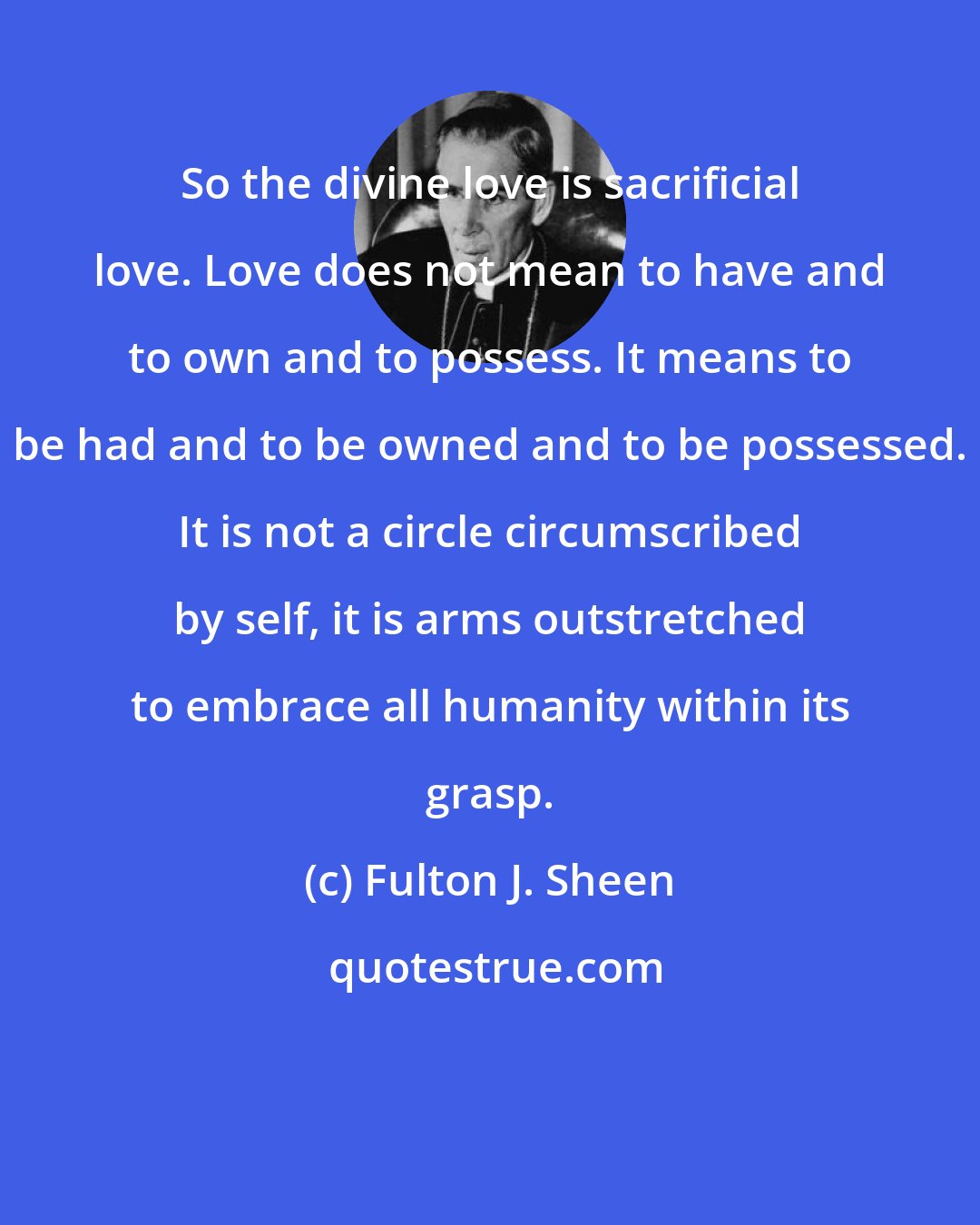 Fulton J. Sheen: So the divine love is sacrificial love. Love does not mean to have and to own and to possess. It means to be had and to be owned and to be possessed. It is not a circle circumscribed by self, it is arms outstretched to embrace all humanity within its grasp.