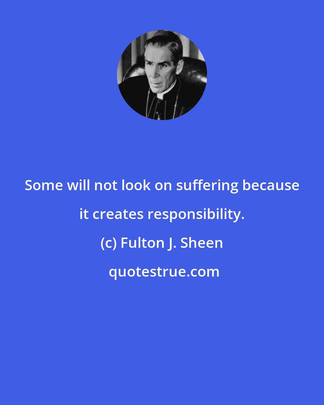 Fulton J. Sheen: Some will not look on suffering because it creates responsibility.