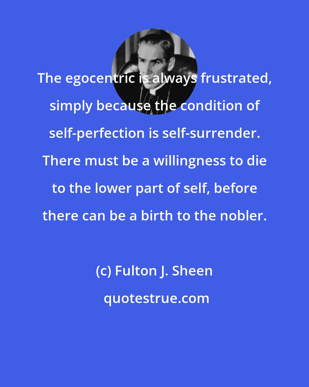 Fulton J. Sheen: The egocentric is always frustrated, simply because the condition of self-perfection is self-surrender. There must be a willingness to die to the lower part of self, before there can be a birth to the nobler.