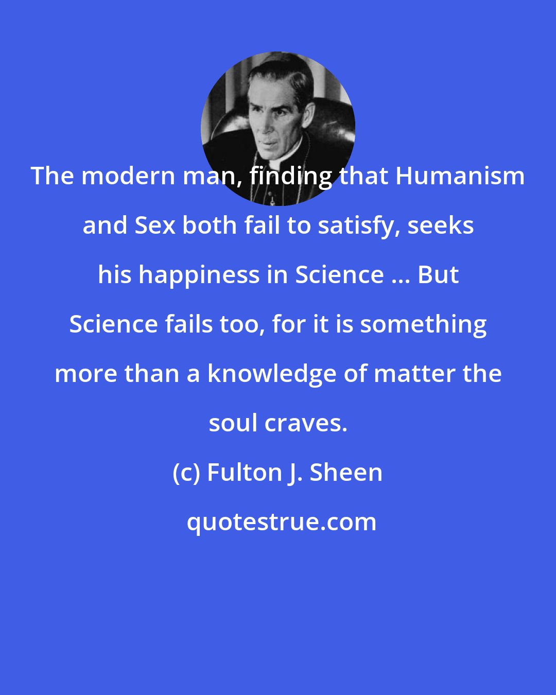 Fulton J. Sheen: The modern man, finding that Humanism and Sex both fail to satisfy, seeks his happiness in Science ... But Science fails too, for it is something more than a knowledge of matter the soul craves.