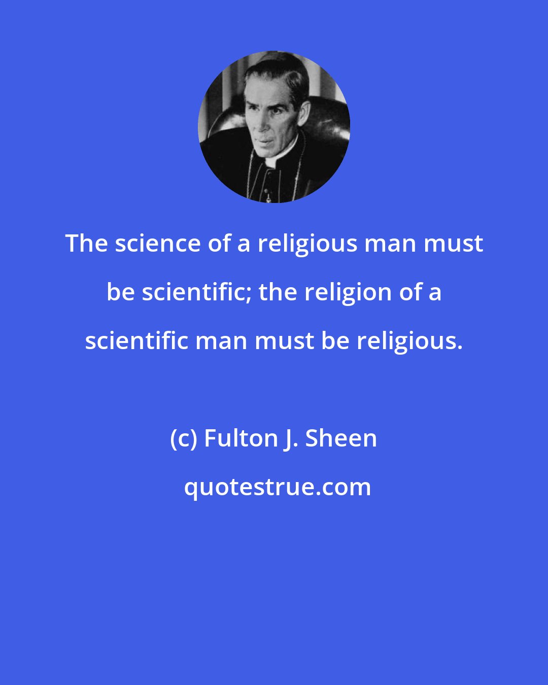 Fulton J. Sheen: The science of a religious man must be scientific; the religion of a scientific man must be religious.