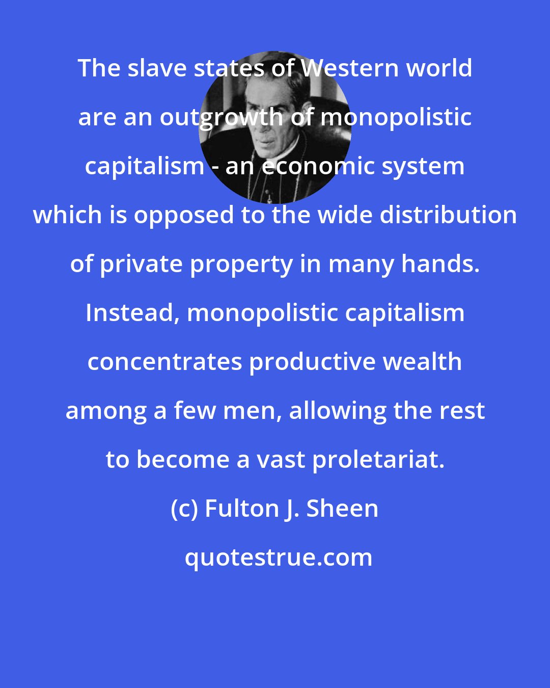 Fulton J. Sheen: The slave states of Western world are an outgrowth of monopolistic capitalism - an economic system which is opposed to the wide distribution of private property in many hands. Instead, monopolistic capitalism concentrates productive wealth among a few men, allowing the rest to become a vast proletariat.