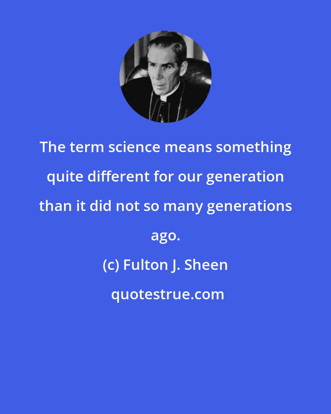 Fulton J. Sheen: The term science means something quite different for our generation than it did not so many generations ago.