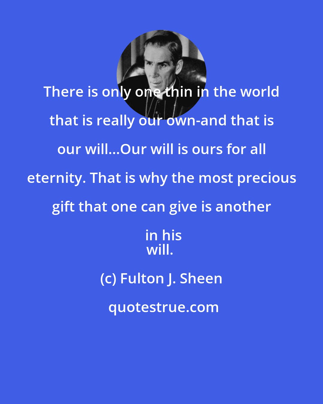 Fulton J. Sheen: There is only one thin in the world that is really our own-and that is our will...Our will is ours for all eternity. That is why the most precious gift that one can give is another in his
will.