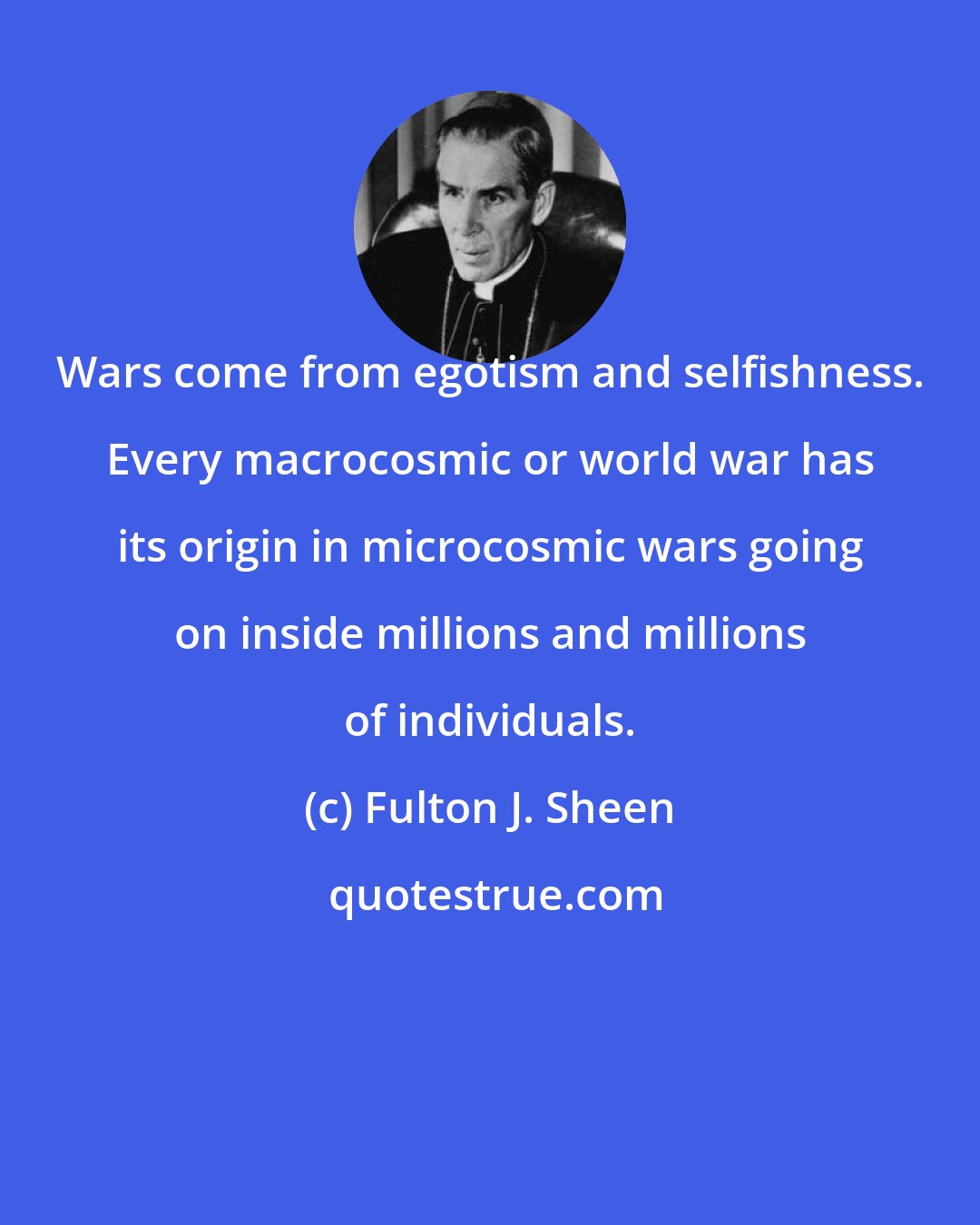 Fulton J. Sheen: Wars come from egotism and selfishness. Every macrocosmic or world war has its origin in microcosmic wars going on inside millions and millions of individuals.