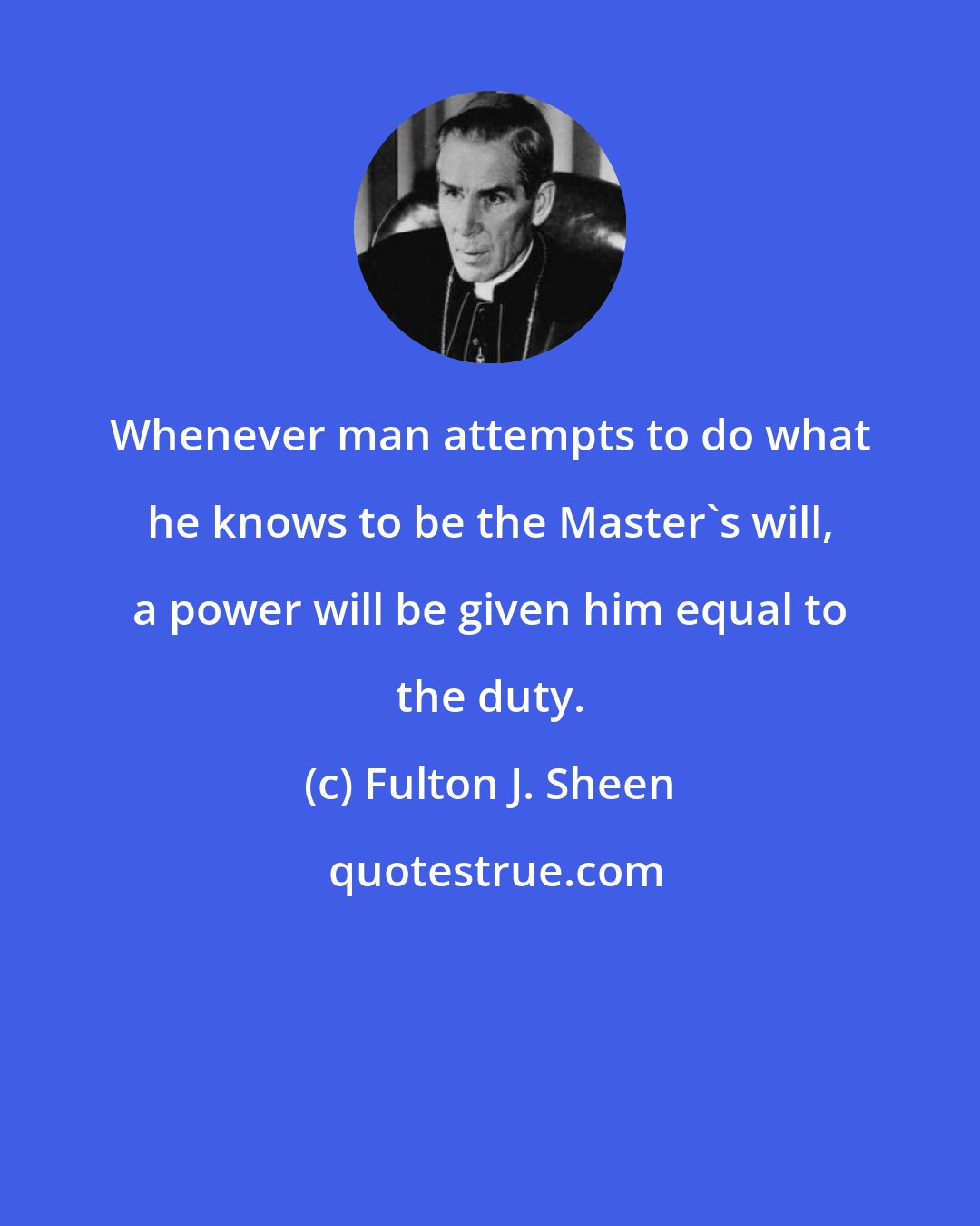 Fulton J. Sheen: Whenever man attempts to do what he knows to be the Master's will, a power will be given him equal to the duty.