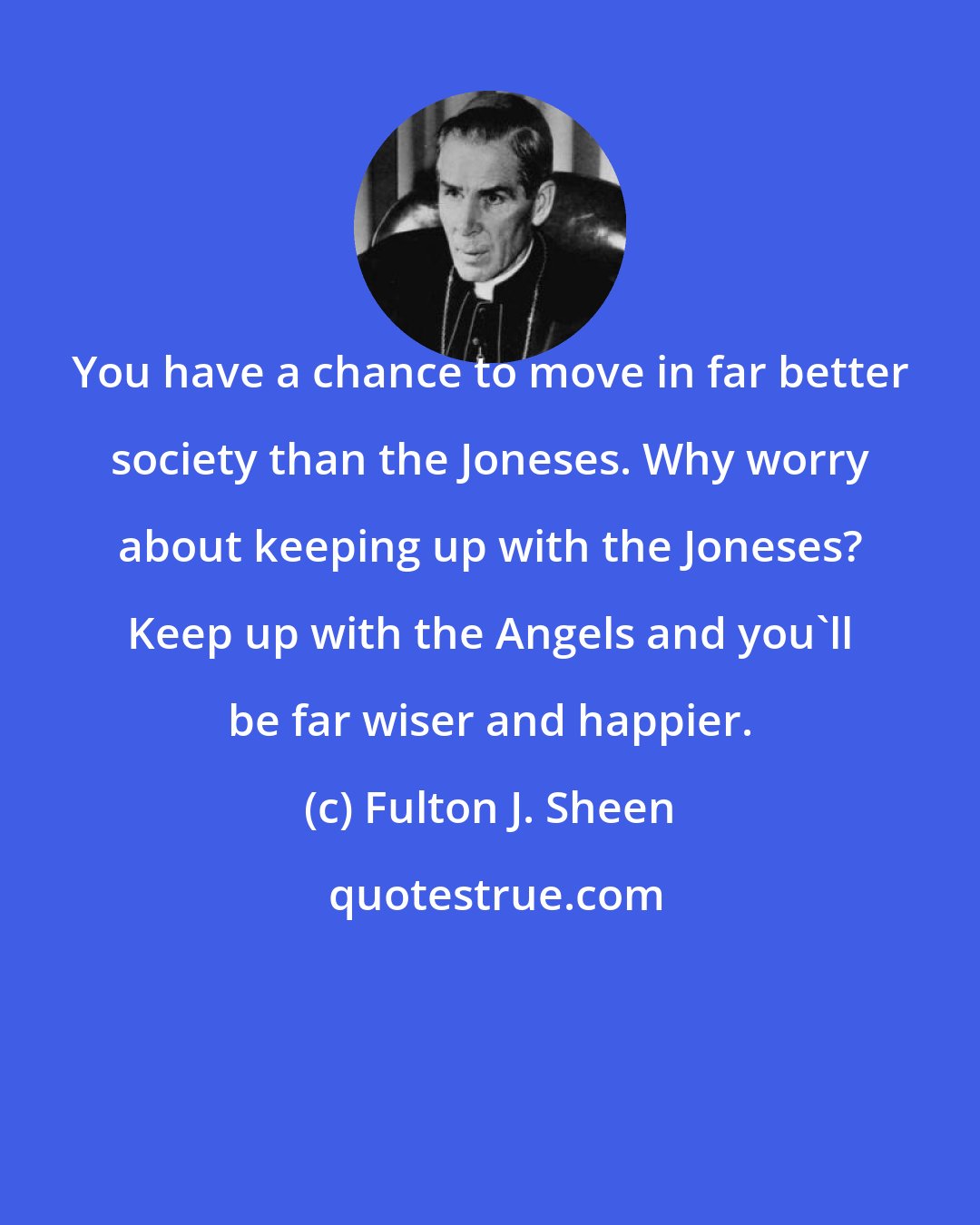 Fulton J. Sheen: You have a chance to move in far better society than the Joneses. Why worry about keeping up with the Joneses? Keep up with the Angels and you'll be far wiser and happier.