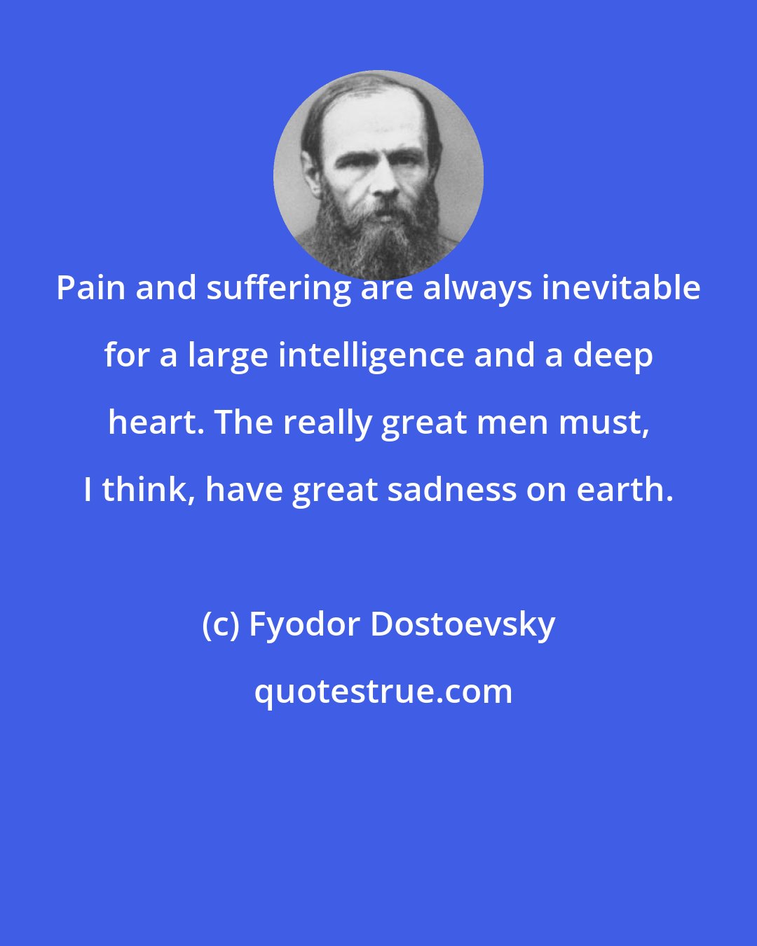 Fyodor Dostoevsky: Pain and suffering are always inevitable for a large intelligence and a deep heart. The really great men must, I think, have great sadness on earth.