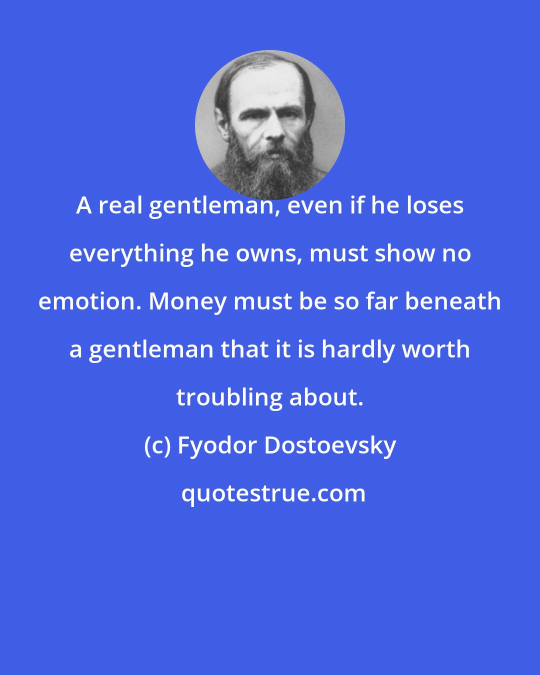 Fyodor Dostoevsky: A real gentleman, even if he loses everything he owns, must show no emotion. Money must be so far beneath a gentleman that it is hardly worth troubling about.