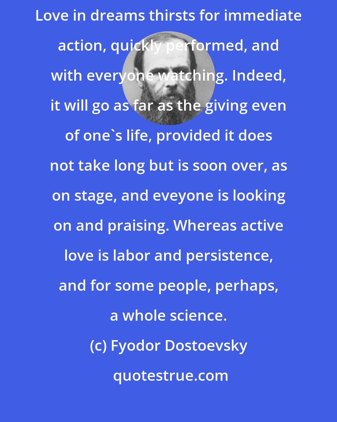 Fyodor Dostoevsky: ... active love is a harsh and fearful thing compared with the love in dreams. Love in dreams thirsts for immediate action, quickly performed, and with everyone watching. Indeed, it will go as far as the giving even of one's life, provided it does not take long but is soon over, as on stage, and eveyone is looking on and praising. Whereas active love is labor and persistence, and for some people, perhaps, a whole science.