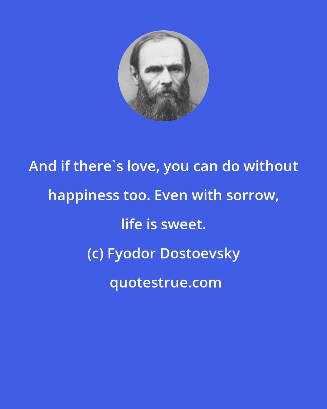 Fyodor Dostoevsky: And if there's love, you can do without happiness too. Even with sorrow, life is sweet.