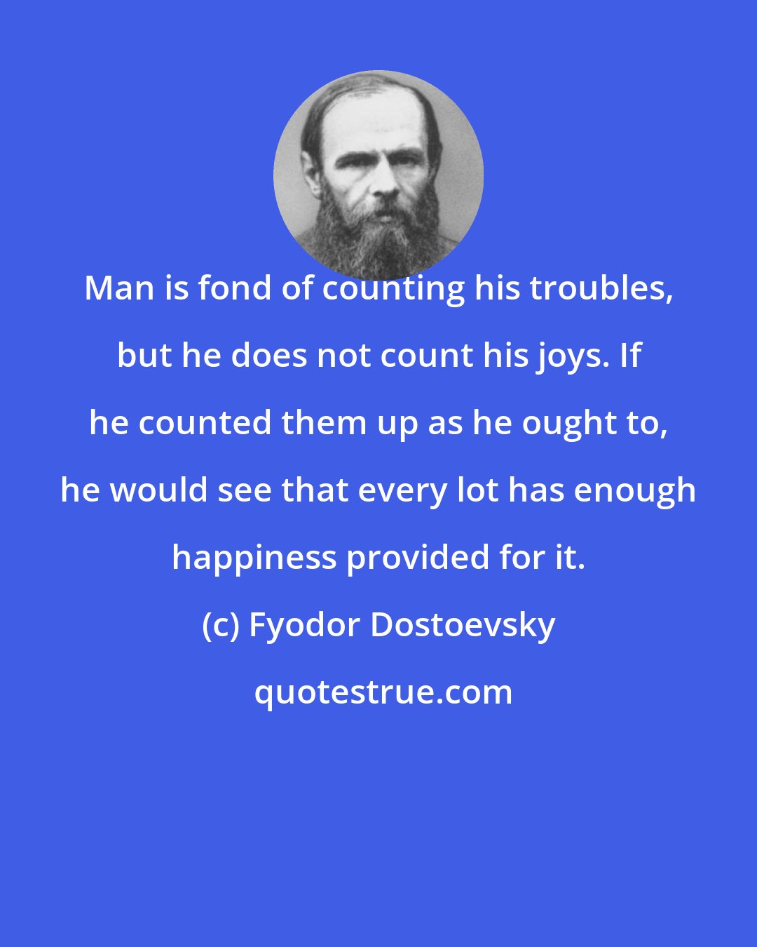 Fyodor Dostoevsky: Man is fond of counting his troubles, but he does not count his joys. If he counted them up as he ought to, he would see that every lot has enough happiness provided for it.