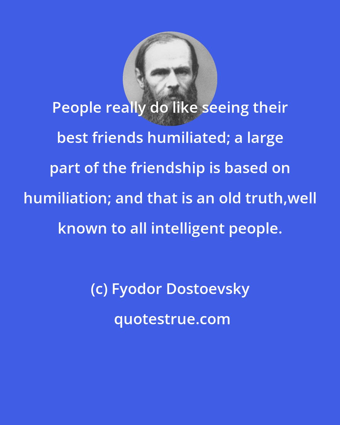 Fyodor Dostoevsky: People really do like seeing their best friends humiliated; a large part of the friendship is based on humiliation; and that is an old truth,well known to all intelligent people.