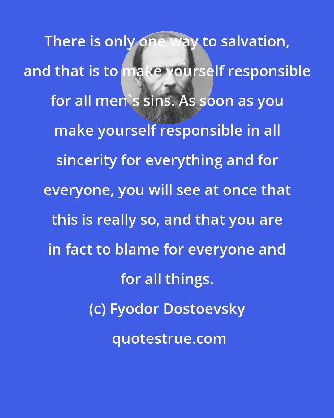 Fyodor Dostoevsky: There is only one way to salvation, and that is to make yourself responsible for all men's sins. As soon as you make yourself responsible in all sincerity for everything and for everyone, you will see at once that this is really so, and that you are in fact to blame for everyone and for all things.